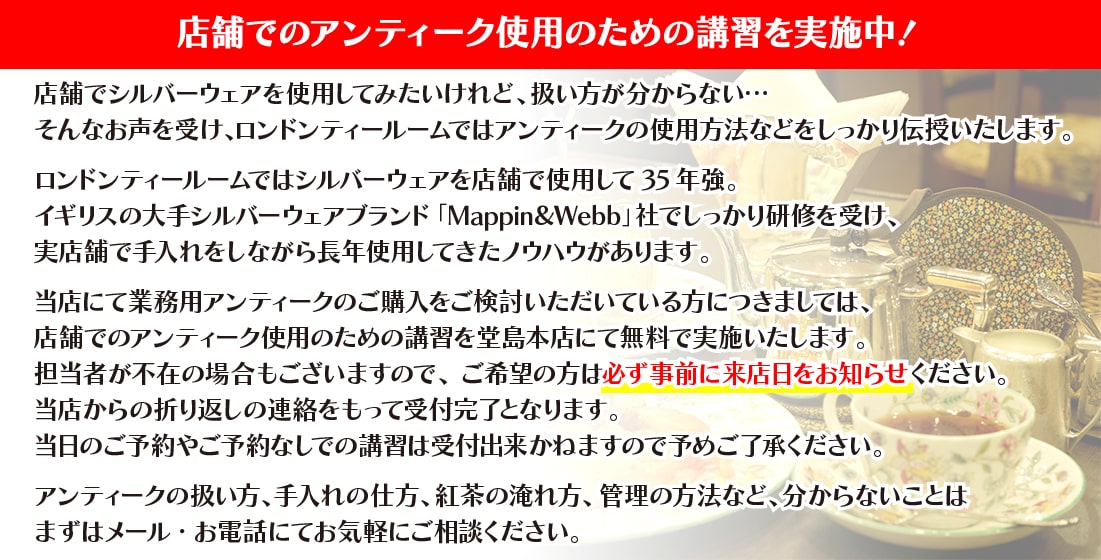 店舗でのアンティーク使用をご検討頂いている方は、ロンドンティールーム堂島本店にて無料にて講習を実施しております。担当者不在の場合もありますので、事前に来店日をご連絡ください。当店からの折り返しの連絡を持ちまして受付完了とさせて頂きます。