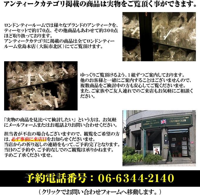 アンティークカテゴリの商品はすべて、ロンドンティールーム堂島本店（大阪市北区）にて実物をご覧いただくことができます。担当者不在の場合もありますので、必ず事前にお問い合わせフォームか電話で来店日をお知らせください。電話番号：06-6344-2140